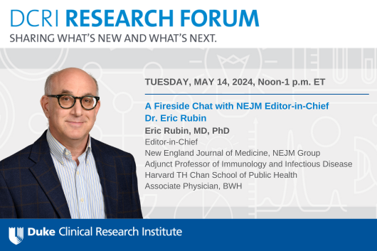 A graphic detailing the next DCRI Research Forum with a photo of the speaker. It says: Tuesday, May 14, 2024, Noon-1 p.m. A Fireside Chat with NEJM Editor-in-Chief Dr. Eric Rubin | Eric Rubin, MD, PhD, Editor-in-Chief, New England Journal of Medicine, NEJM Group, Adjunct Professor of Immunology and Infectious Disease, Harvard TH Chan School of Public Health Associate Physician, BWH